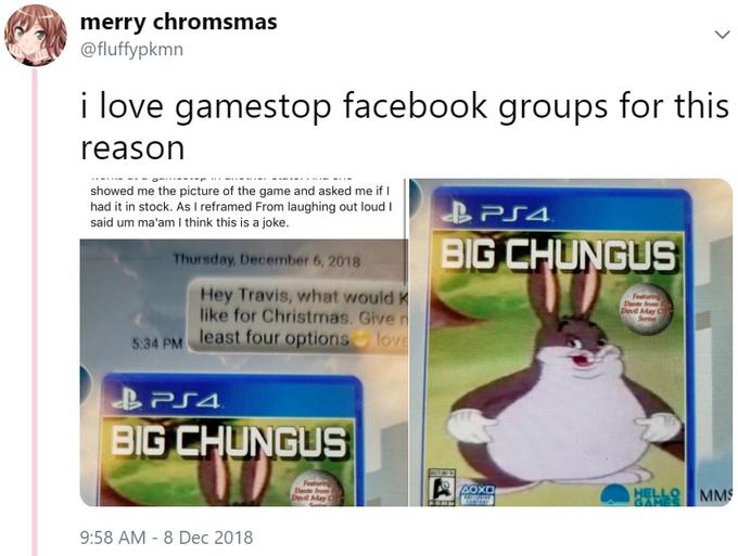 merry chromsmas @fluffypkmn i love gamestop facebook groups for this reason showed me the picture of the game and asked me if I had it in stock. As I reframed From laughing out loud I said um ma'am I think this is a joke. BIG CHUNGUS Thursday December 6,2018 Hey Travis, what would K like for Christmas. Give least four options lov Devil May Series BIG CHUNGUS Devl May C 9:58 AM - 8 Dec 2018 text product technology