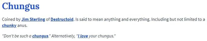 Chungus Coined by Jim Sterling of Destructoid. Is said to mean anything and everything. Including but not limited to a chunky anus "Don't be such a chungus." Alternatively, "LLove your chungus." blue text font product line